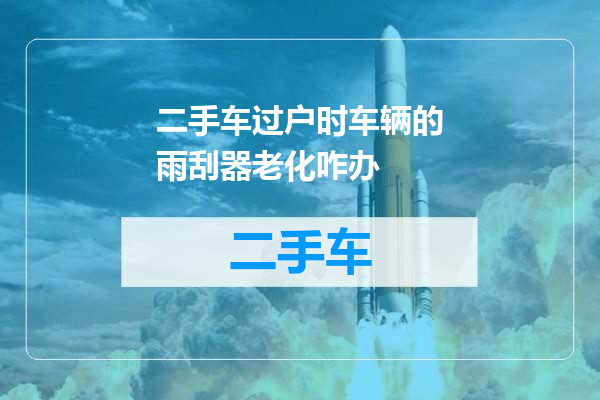 二手车过户时车辆的雨刮器老化咋办