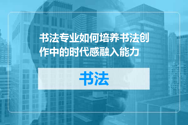 书法专业如何培养书法创作中的时代感融入能力