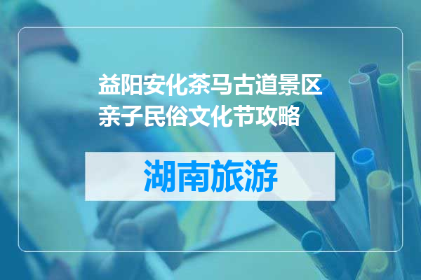 益阳安化茶马古道景区亲子民俗文化节攻略