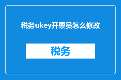 税务ukey开票员怎么修改(如何修改税务UKey开票员的操作流程？)