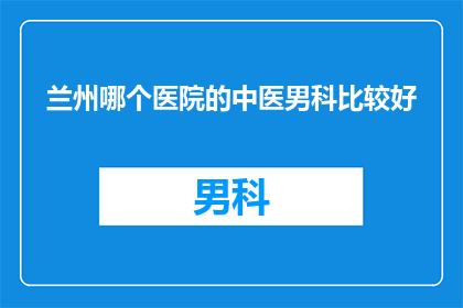 兰州哪个医院的中医男科比较好(兰州地区，哪个中医男科医院值得推荐？)