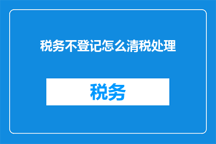 税务不登记怎么清税处理(如何应对税务不登记导致的清税难题？)