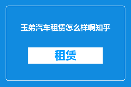 玉弟汽车租赁怎么样啊知乎(玉弟汽车租赁服务评价如何？知乎上的用户反馈是积极的吗？)