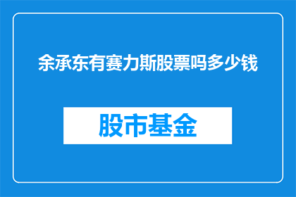 余承东有赛力斯股票吗多少钱(余承东是否持有赛力斯股票，以及其持股数量和市值是多少？)