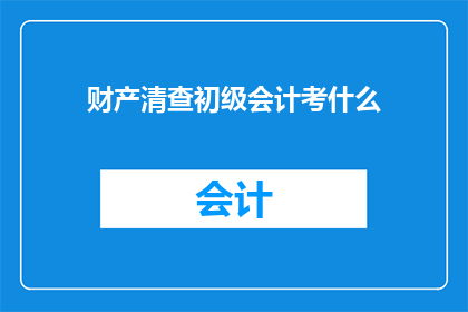 财产清查初级会计考什么(初级会计考试中，财产清查的具体内容有哪些？)